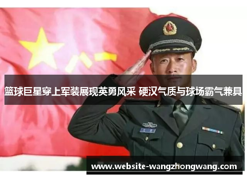 篮球巨星穿上军装展现英勇风采 硬汉气质与球场霸气兼具