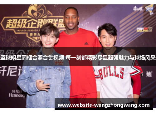 篮球明星同框合照合集视频 每一刻都精彩尽显超强魅力与球场风采
