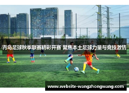 青岛足球秋季联赛精彩开赛 聚焦本土足球力量与竞技激情